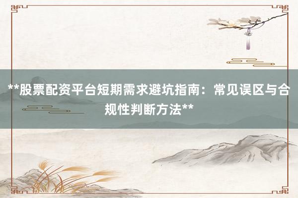 **股票配资平台短期需求避坑指南：常见误区与合规性判断方法**
