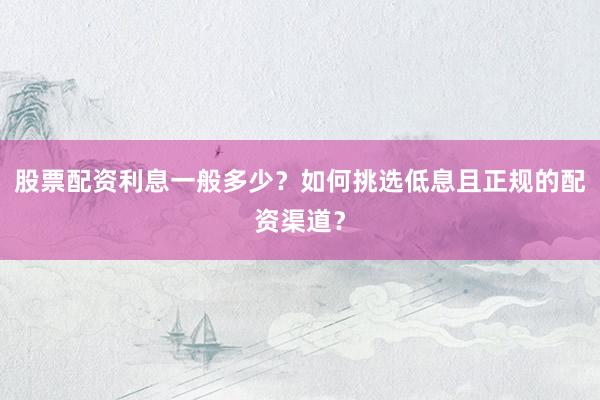 股票配资利息一般多少？如何挑选低息且正规的配资渠道？