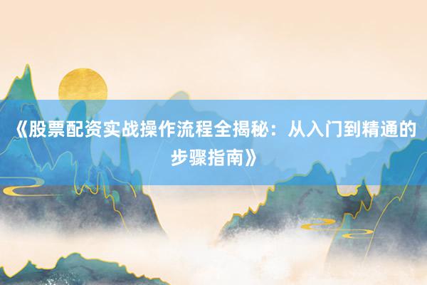 《股票配资实战操作流程全揭秘：从入门到精通的步骤指南》