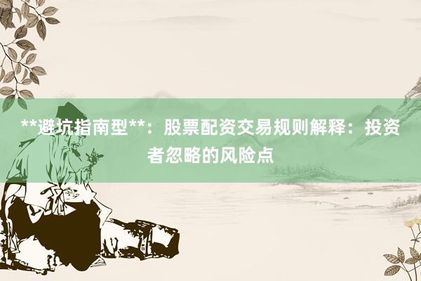 **避坑指南型**：股票配资交易规则解释：投资者忽略的风险点