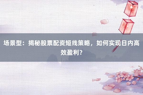 场景型：揭秘股票配资短线策略，如何实现日内高效盈利？