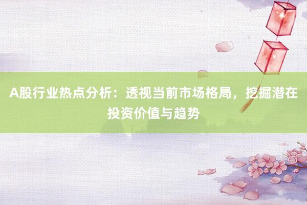 A股行业热点分析：透视当前市场格局，挖掘潜在投资价值与趋势