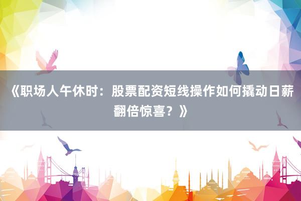 《职场人午休时：股票配资短线操作如何撬动日薪翻倍惊喜？》