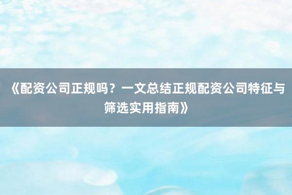 《配资公司正规吗？一文总结正规配资公司特征与筛选实用指南》