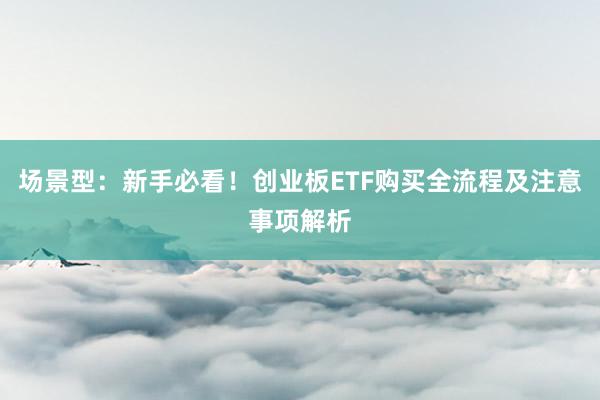 场景型：新手必看！创业板ETF购买全流程及注意事项解析