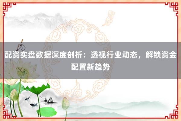 配资实盘数据深度剖析：透视行业动态，解锁资金配置新趋势
