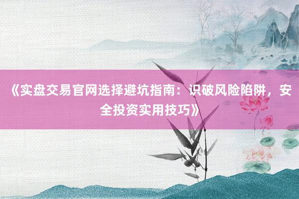 《实盘交易官网选择避坑指南：识破风险陷阱，安全投资实用技巧》