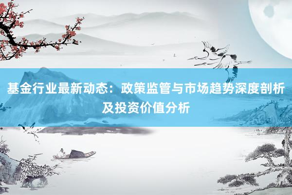基金行业最新动态：政策监管与市场趋势深度剖析及投资价值分析
