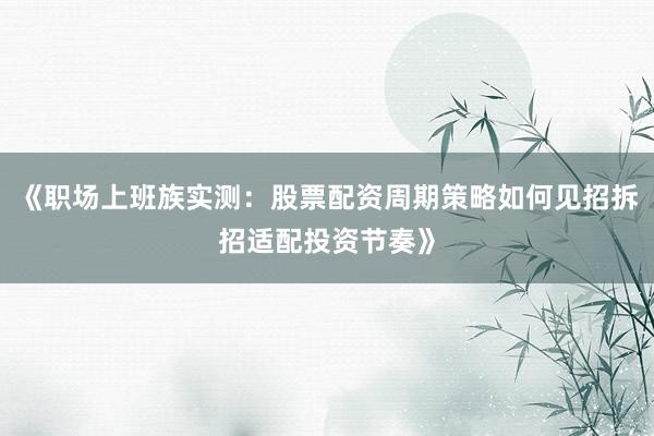 《职场上班族实测：股票配资周期策略如何见招拆招适配投资节奏》
