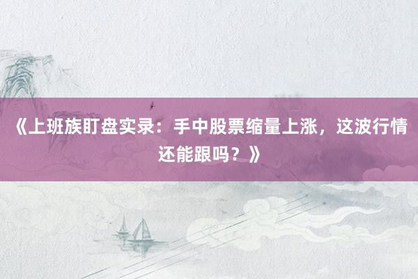 《上班族盯盘实录：手中股票缩量上涨，这波行情还能跟吗？》