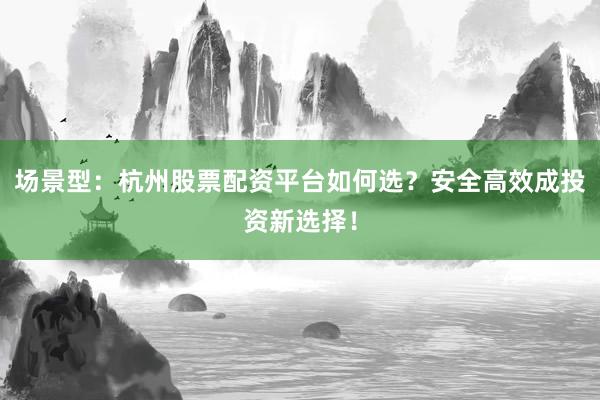场景型：杭州股票配资平台如何选？安全高效成投资新选择！