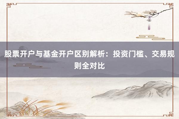 股票开户与基金开户区别解析:投资门槛、交易规则全对比