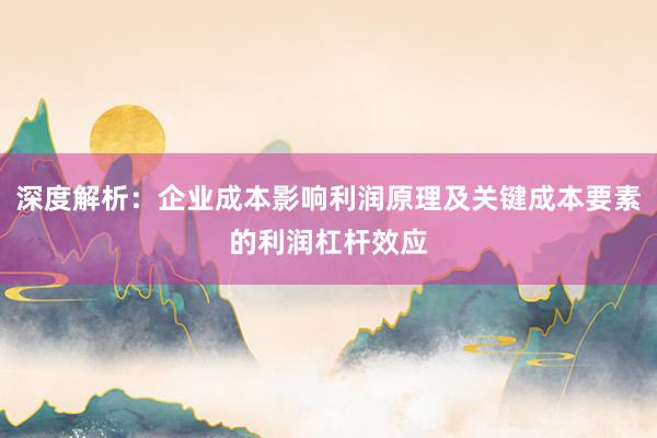 深度解析：企业成本影响利润原理及关键成本要素的利润杠杆效应