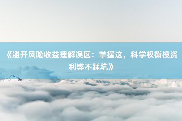 《避开风险收益理解误区：掌握这，科学权衡投资利弊不踩坑》