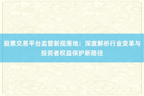 股票交易平台监管新规落地：深度解析行业变革与投资者权益保护新路径