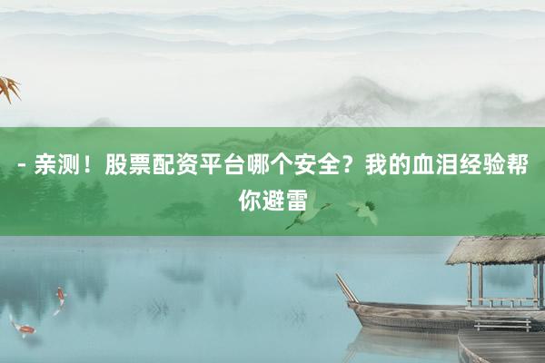 - 亲测！股票配资平台哪个安全？我的血泪经验帮你避雷