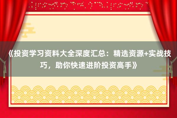 《投资学习资料大全深度汇总：精选资源+实战技巧，助你快速进阶投资高手》