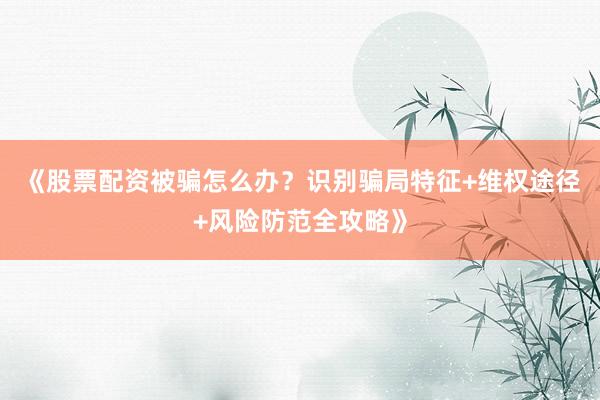 《股票配资被骗怎么办？识别骗局特征+维权途径+风险防范全攻略》