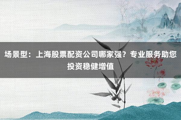 场景型：上海股票配资公司哪家强？专业服务助您投资稳健增值