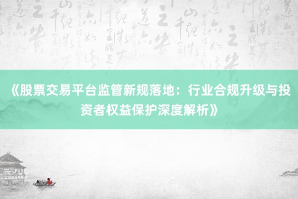 《股票交易平台监管新规落地：行业合规升级与投资者权益保护深度解析》