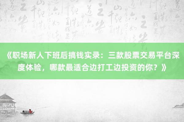 《职场新人下班后搞钱实录：三款股票交易平台深度体验，哪款最适合边打工边投资的你？》
