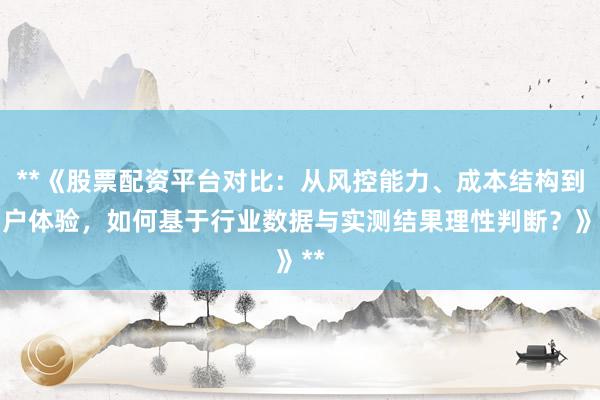 **《股票配资平台对比：从风控能力、成本结构到用户体验，如何基于行业数据与实测结果理性判断？》**