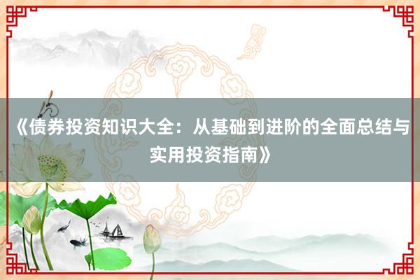 《债券投资知识大全：从基础到进阶的全面总结与实用投资指南》