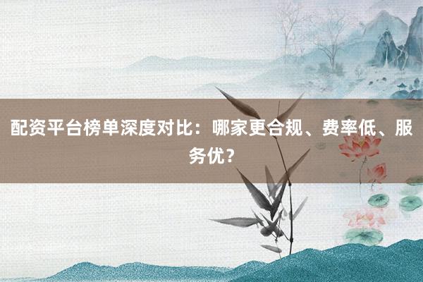 配资平台榜单深度对比：哪家更合规、费率低、服务优？