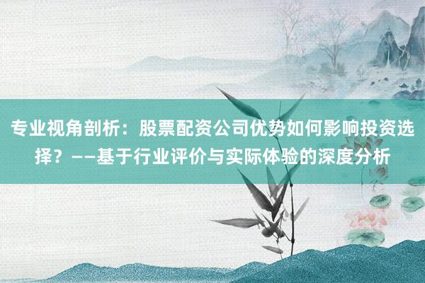 专业视角剖析：股票配资公司优势如何影响投资选择？——基于行业评价与实际体验的深度分析